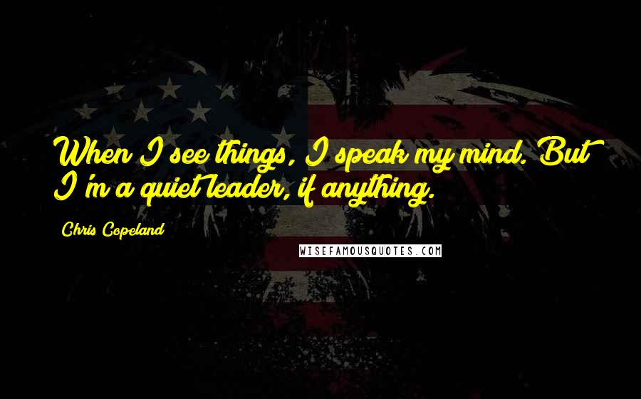 Chris Copeland Quotes: When I see things, I speak my mind. But I'm a quiet leader, if anything.