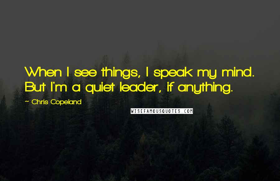 Chris Copeland Quotes: When I see things, I speak my mind. But I'm a quiet leader, if anything.