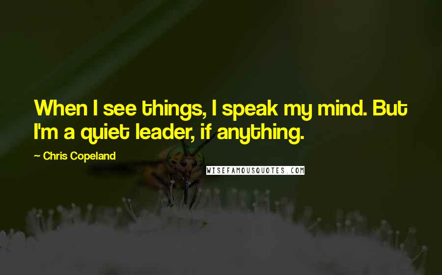 Chris Copeland Quotes: When I see things, I speak my mind. But I'm a quiet leader, if anything.