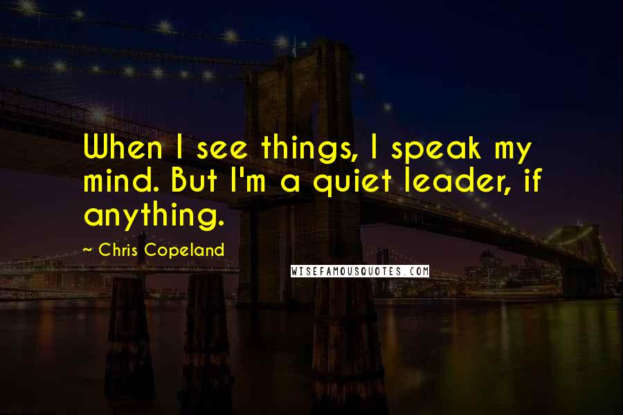 Chris Copeland Quotes: When I see things, I speak my mind. But I'm a quiet leader, if anything.