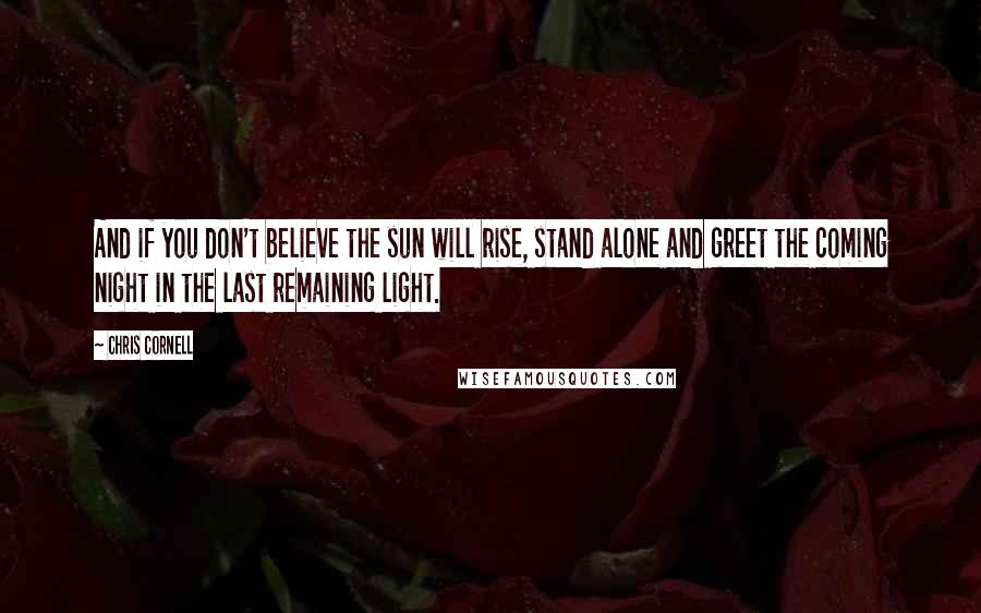 Chris Cornell Quotes: And if you don't believe the sun will rise, stand alone and greet the coming night in the last remaining light.