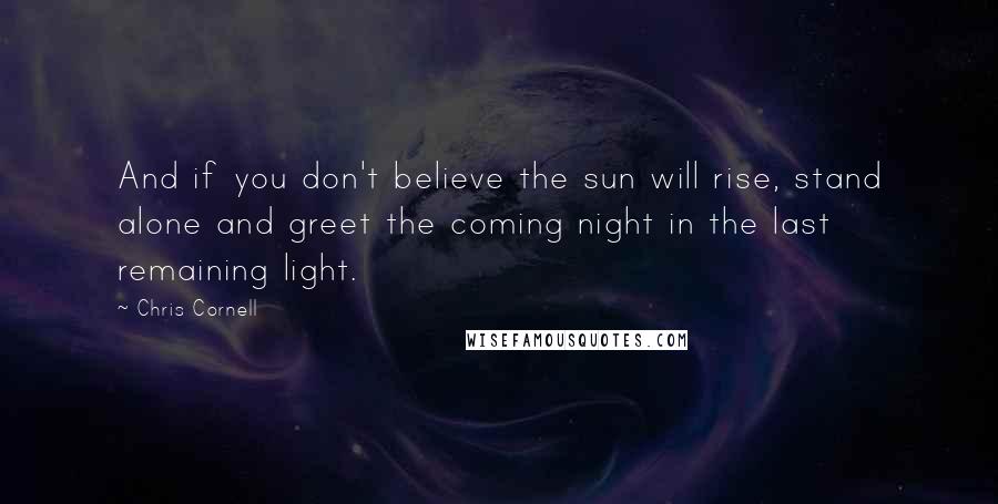 Chris Cornell Quotes: And if you don't believe the sun will rise, stand alone and greet the coming night in the last remaining light.