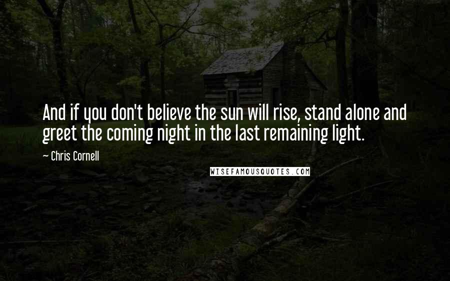 Chris Cornell Quotes: And if you don't believe the sun will rise, stand alone and greet the coming night in the last remaining light.