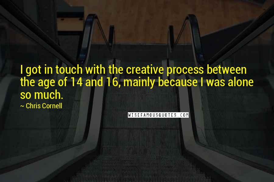 Chris Cornell Quotes: I got in touch with the creative process between the age of 14 and 16, mainly because I was alone so much.