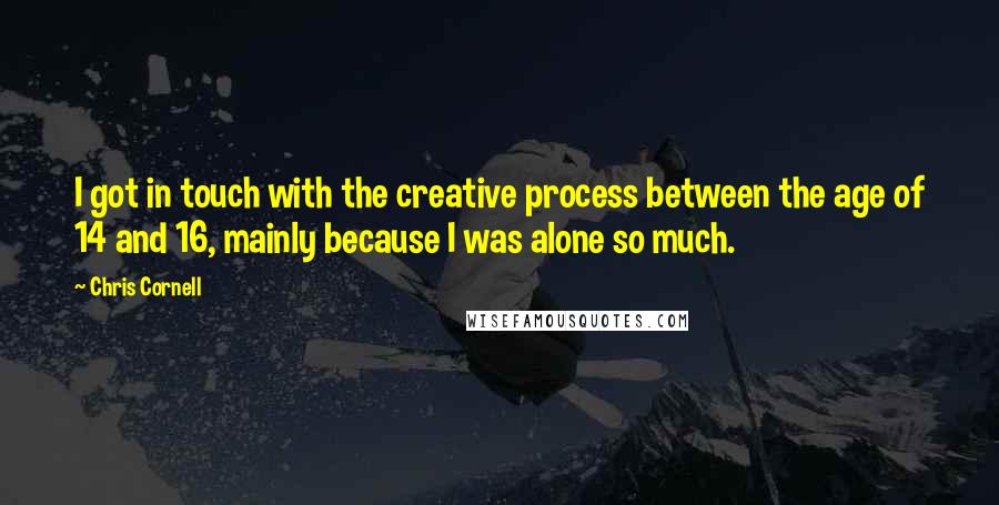 Chris Cornell Quotes: I got in touch with the creative process between the age of 14 and 16, mainly because I was alone so much.