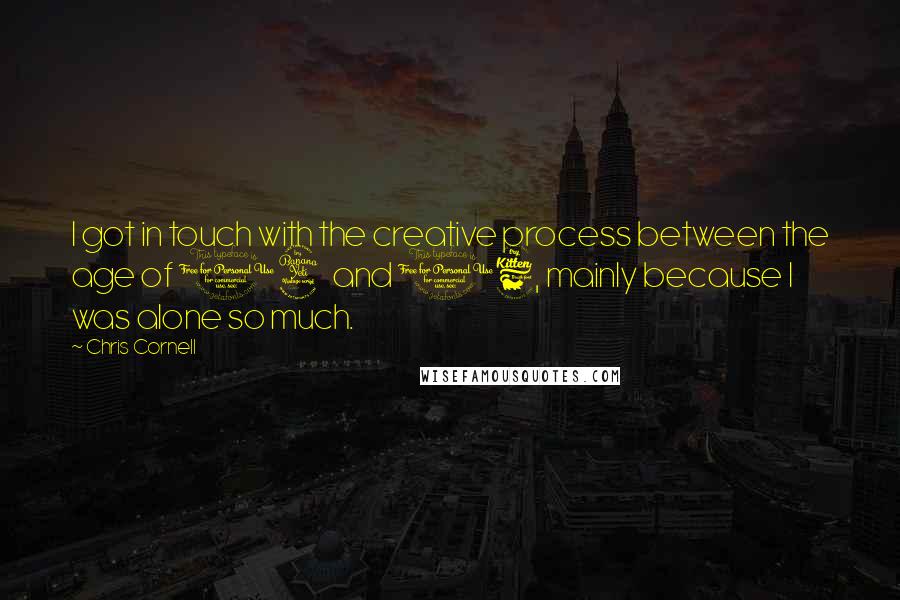 Chris Cornell Quotes: I got in touch with the creative process between the age of 14 and 16, mainly because I was alone so much.