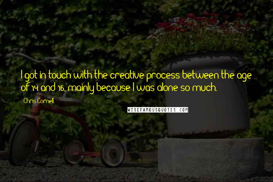 Chris Cornell Quotes: I got in touch with the creative process between the age of 14 and 16, mainly because I was alone so much.