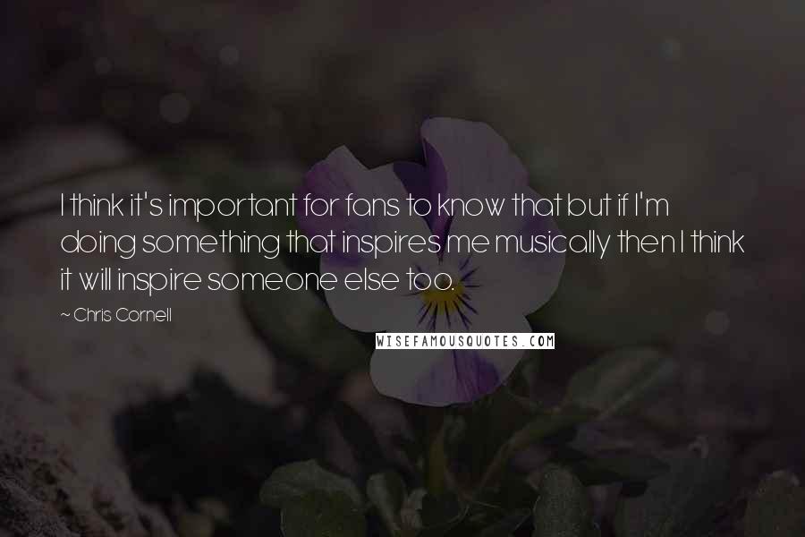 Chris Cornell Quotes: I think it's important for fans to know that but if I'm doing something that inspires me musically then I think it will inspire someone else too.