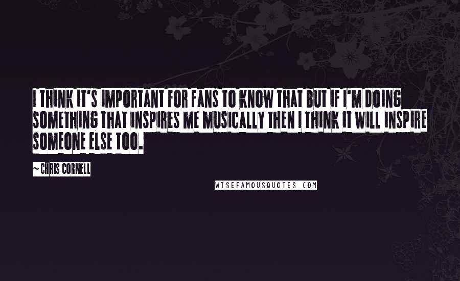 Chris Cornell Quotes: I think it's important for fans to know that but if I'm doing something that inspires me musically then I think it will inspire someone else too.