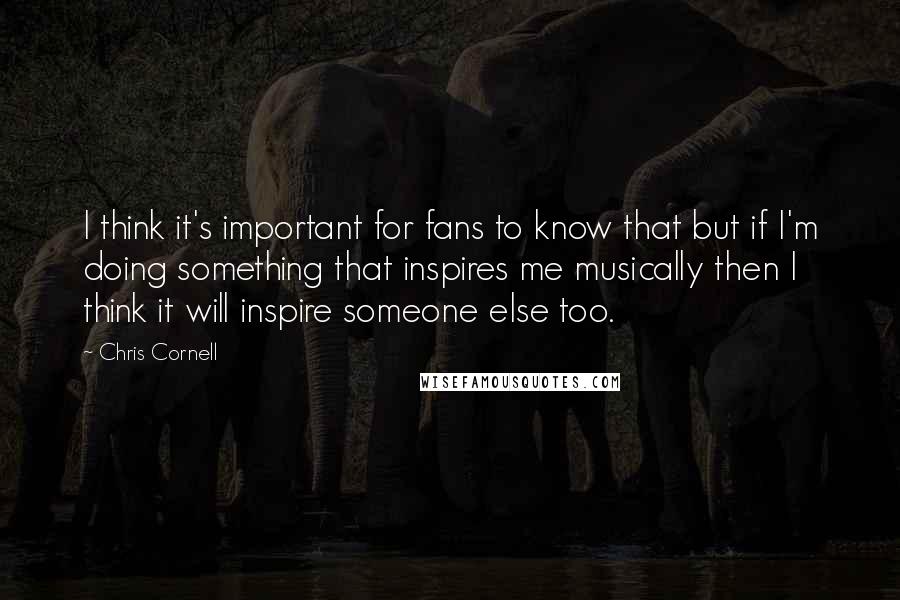 Chris Cornell Quotes: I think it's important for fans to know that but if I'm doing something that inspires me musically then I think it will inspire someone else too.