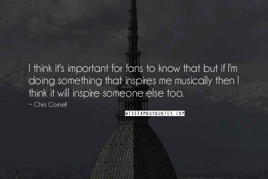 Chris Cornell Quotes: I think it's important for fans to know that but if I'm doing something that inspires me musically then I think it will inspire someone else too.