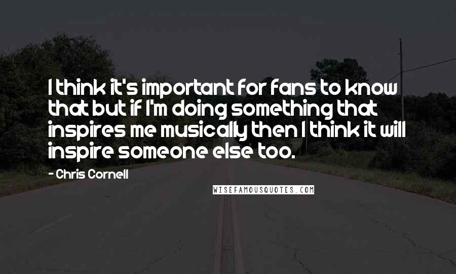 Chris Cornell Quotes: I think it's important for fans to know that but if I'm doing something that inspires me musically then I think it will inspire someone else too.
