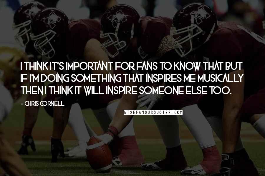 Chris Cornell Quotes: I think it's important for fans to know that but if I'm doing something that inspires me musically then I think it will inspire someone else too.