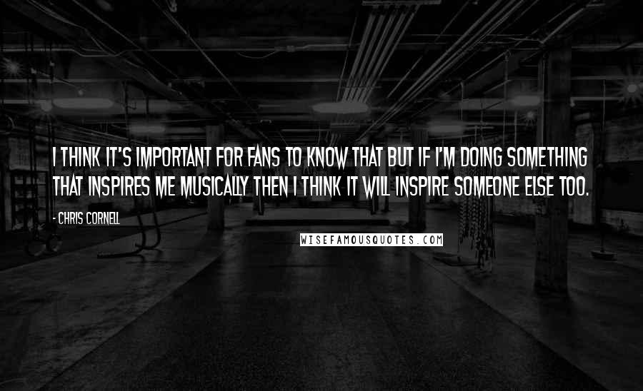 Chris Cornell Quotes: I think it's important for fans to know that but if I'm doing something that inspires me musically then I think it will inspire someone else too.