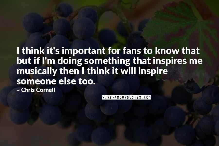 Chris Cornell Quotes: I think it's important for fans to know that but if I'm doing something that inspires me musically then I think it will inspire someone else too.