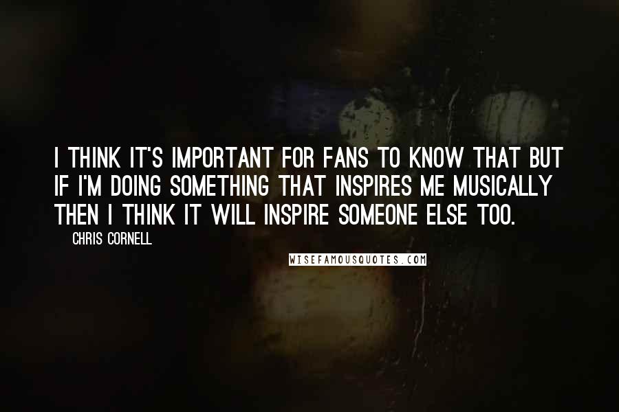 Chris Cornell Quotes: I think it's important for fans to know that but if I'm doing something that inspires me musically then I think it will inspire someone else too.