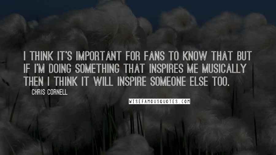 Chris Cornell Quotes: I think it's important for fans to know that but if I'm doing something that inspires me musically then I think it will inspire someone else too.