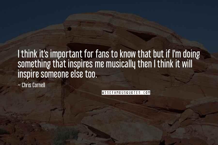 Chris Cornell Quotes: I think it's important for fans to know that but if I'm doing something that inspires me musically then I think it will inspire someone else too.