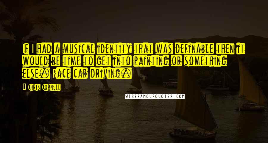 Chris Cornell Quotes: If I had a musical identity that was definable then it would be time to get into painting or something else. Race car driving.