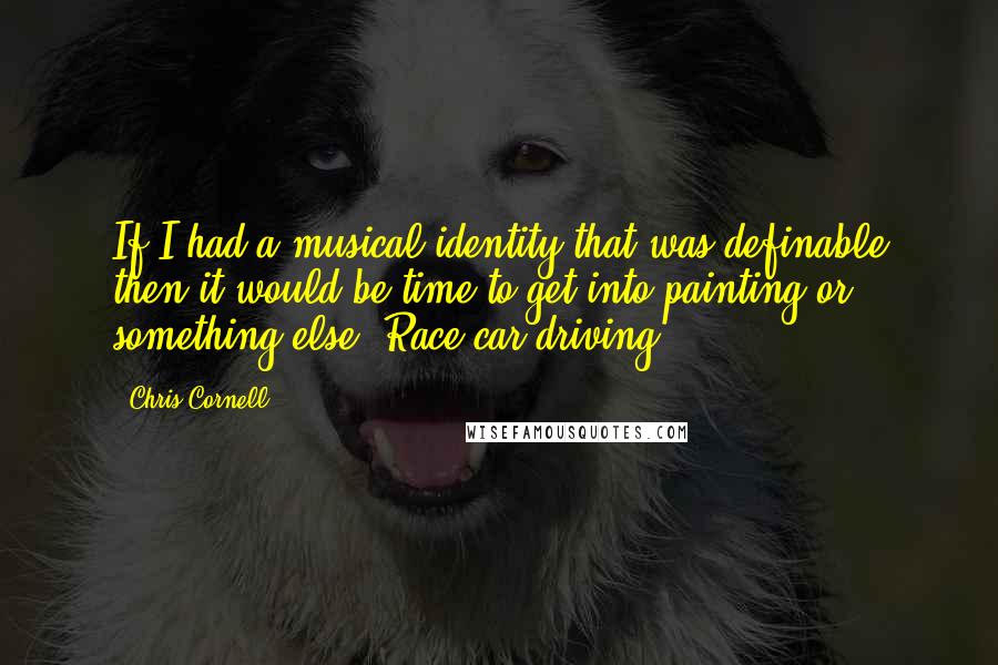 Chris Cornell Quotes: If I had a musical identity that was definable then it would be time to get into painting or something else. Race car driving.