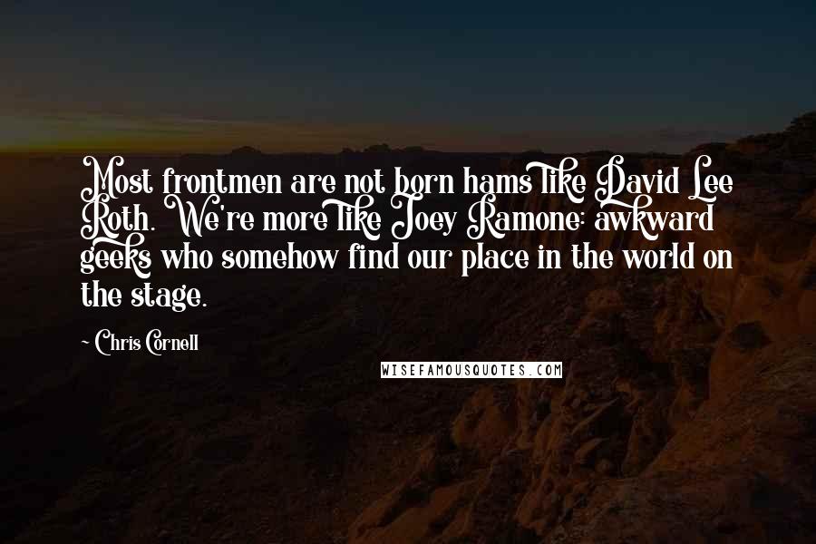 Chris Cornell Quotes: Most frontmen are not born hams like David Lee Roth. We're more like Joey Ramone: awkward geeks who somehow find our place in the world on the stage.