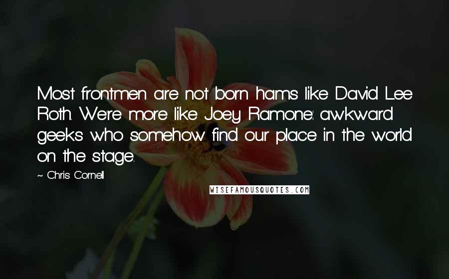 Chris Cornell Quotes: Most frontmen are not born hams like David Lee Roth. We're more like Joey Ramone: awkward geeks who somehow find our place in the world on the stage.