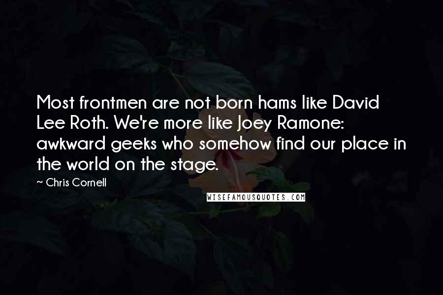 Chris Cornell Quotes: Most frontmen are not born hams like David Lee Roth. We're more like Joey Ramone: awkward geeks who somehow find our place in the world on the stage.