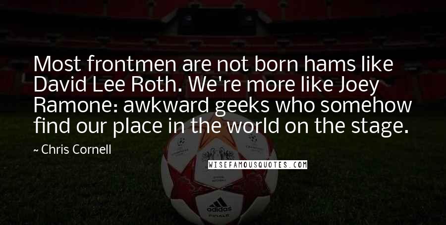 Chris Cornell Quotes: Most frontmen are not born hams like David Lee Roth. We're more like Joey Ramone: awkward geeks who somehow find our place in the world on the stage.