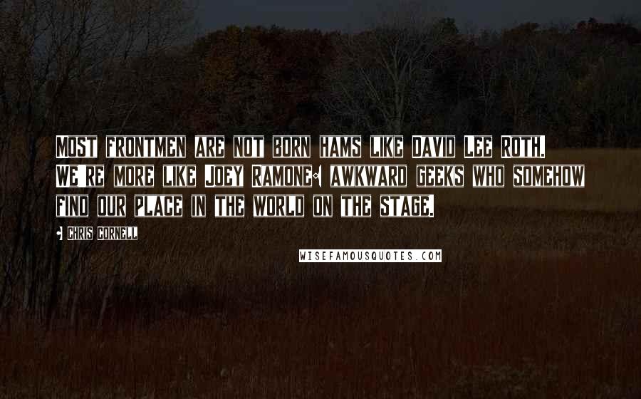 Chris Cornell Quotes: Most frontmen are not born hams like David Lee Roth. We're more like Joey Ramone: awkward geeks who somehow find our place in the world on the stage.