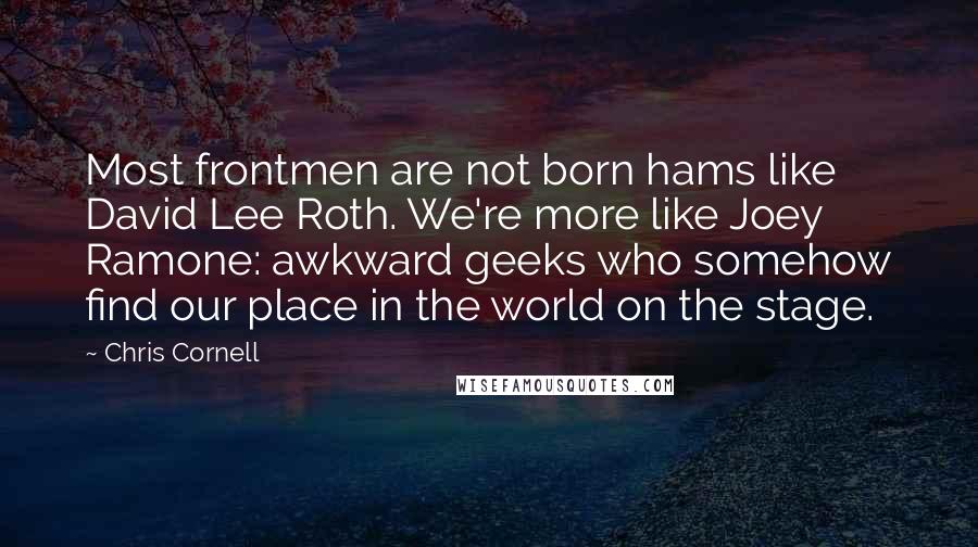 Chris Cornell Quotes: Most frontmen are not born hams like David Lee Roth. We're more like Joey Ramone: awkward geeks who somehow find our place in the world on the stage.