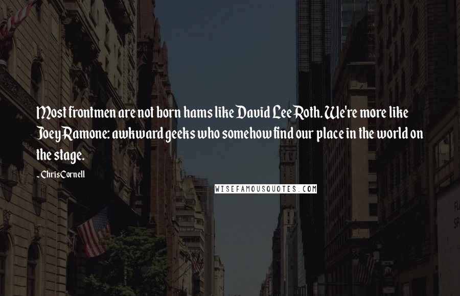Chris Cornell Quotes: Most frontmen are not born hams like David Lee Roth. We're more like Joey Ramone: awkward geeks who somehow find our place in the world on the stage.