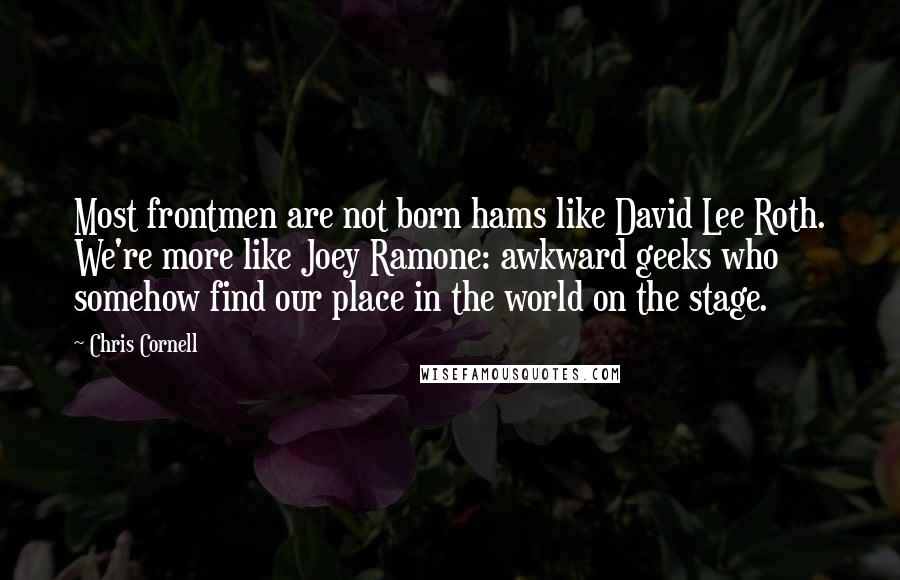 Chris Cornell Quotes: Most frontmen are not born hams like David Lee Roth. We're more like Joey Ramone: awkward geeks who somehow find our place in the world on the stage.