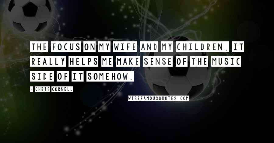 Chris Cornell Quotes: The focus on my wife and my children, it really helps me make sense of the music side of it somehow.