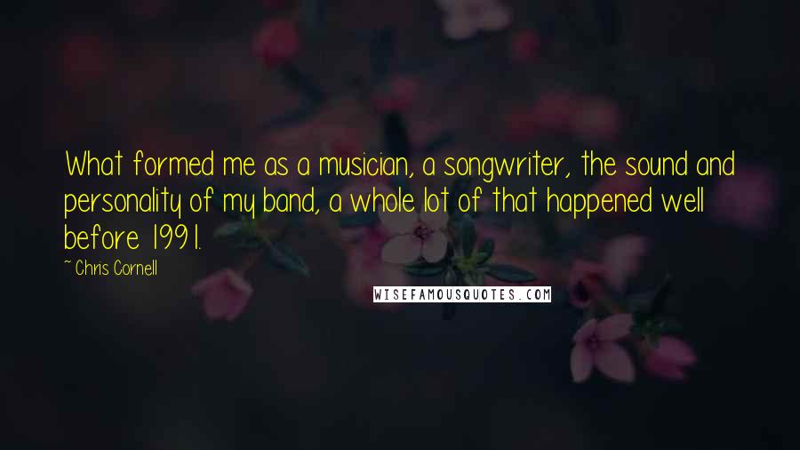 Chris Cornell Quotes: What formed me as a musician, a songwriter, the sound and personality of my band, a whole lot of that happened well before 1991.