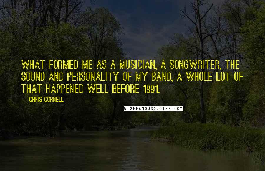Chris Cornell Quotes: What formed me as a musician, a songwriter, the sound and personality of my band, a whole lot of that happened well before 1991.