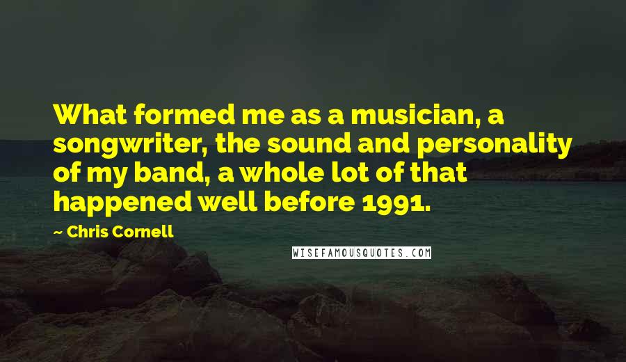 Chris Cornell Quotes: What formed me as a musician, a songwriter, the sound and personality of my band, a whole lot of that happened well before 1991.