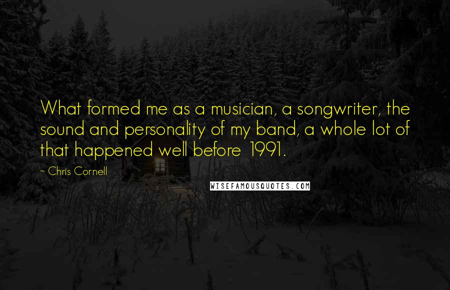 Chris Cornell Quotes: What formed me as a musician, a songwriter, the sound and personality of my band, a whole lot of that happened well before 1991.