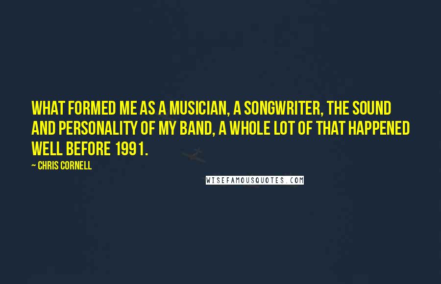 Chris Cornell Quotes: What formed me as a musician, a songwriter, the sound and personality of my band, a whole lot of that happened well before 1991.
