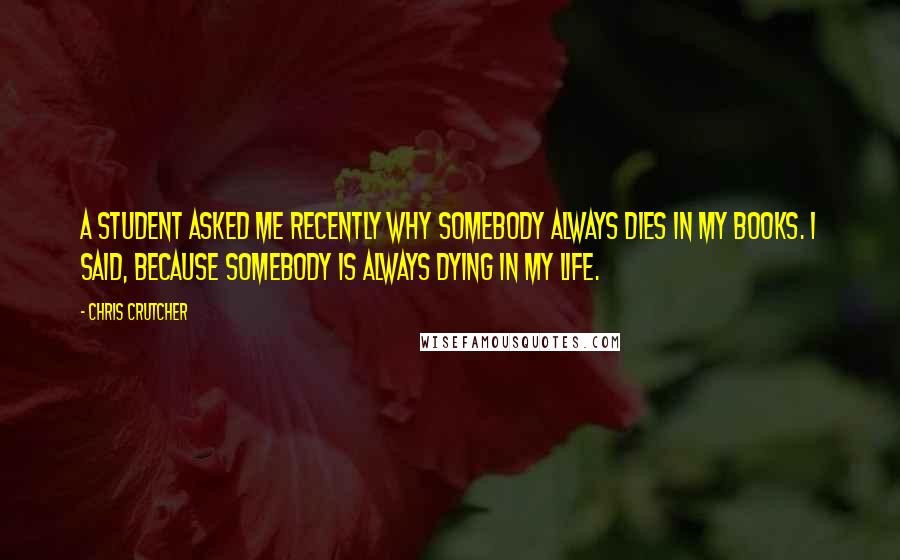 Chris Crutcher Quotes: A student asked me recently why somebody always dies in my books. I said, because somebody is always dying in my life.