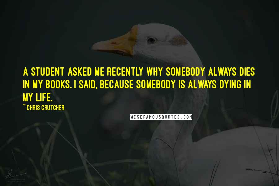 Chris Crutcher Quotes: A student asked me recently why somebody always dies in my books. I said, because somebody is always dying in my life.