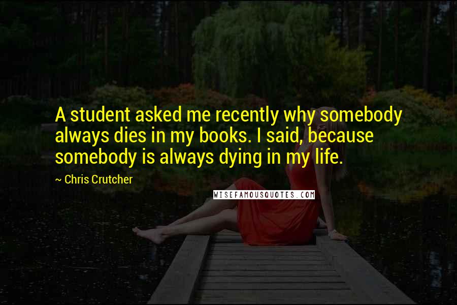 Chris Crutcher Quotes: A student asked me recently why somebody always dies in my books. I said, because somebody is always dying in my life.