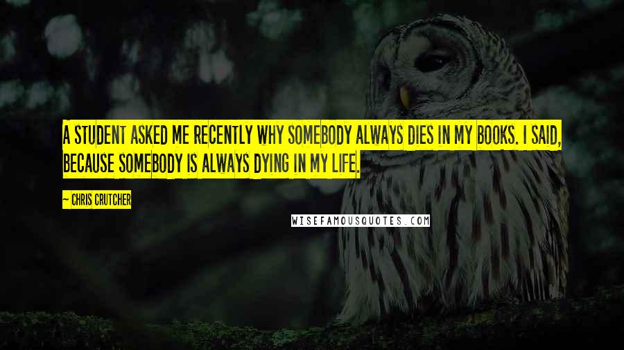 Chris Crutcher Quotes: A student asked me recently why somebody always dies in my books. I said, because somebody is always dying in my life.