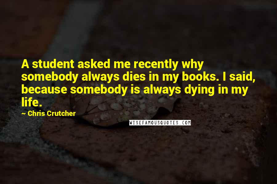 Chris Crutcher Quotes: A student asked me recently why somebody always dies in my books. I said, because somebody is always dying in my life.