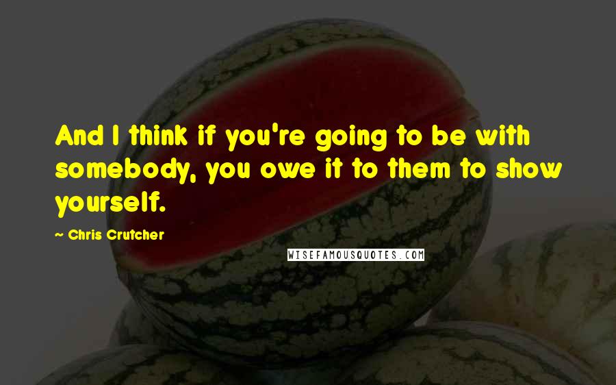 Chris Crutcher Quotes: And I think if you're going to be with somebody, you owe it to them to show yourself.