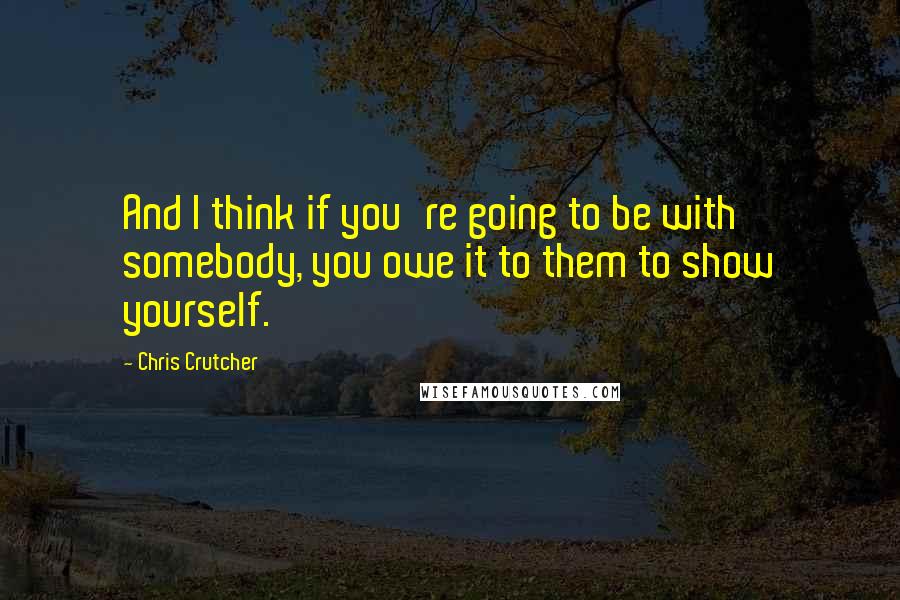 Chris Crutcher Quotes: And I think if you're going to be with somebody, you owe it to them to show yourself.