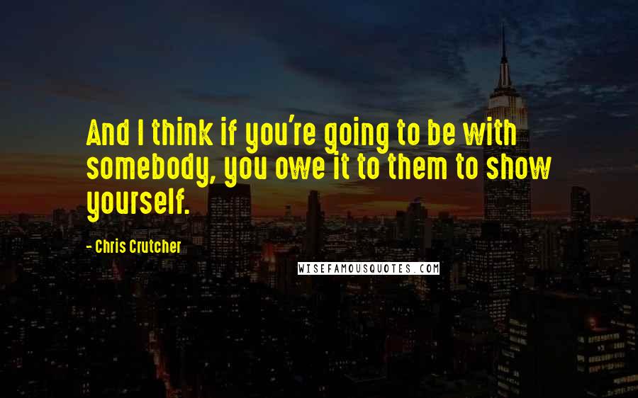 Chris Crutcher Quotes: And I think if you're going to be with somebody, you owe it to them to show yourself.