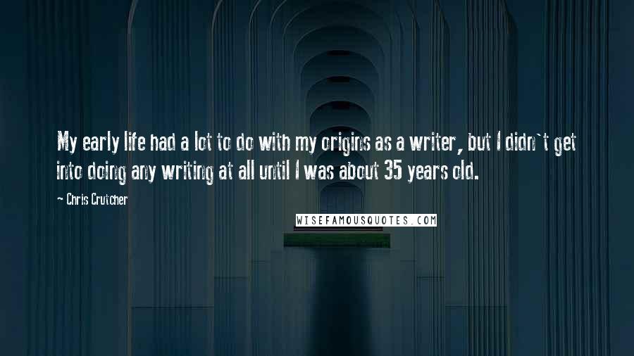 Chris Crutcher Quotes: My early life had a lot to do with my origins as a writer, but I didn't get into doing any writing at all until I was about 35 years old.