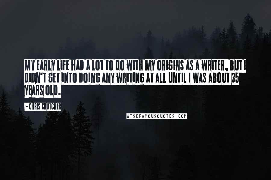 Chris Crutcher Quotes: My early life had a lot to do with my origins as a writer, but I didn't get into doing any writing at all until I was about 35 years old.