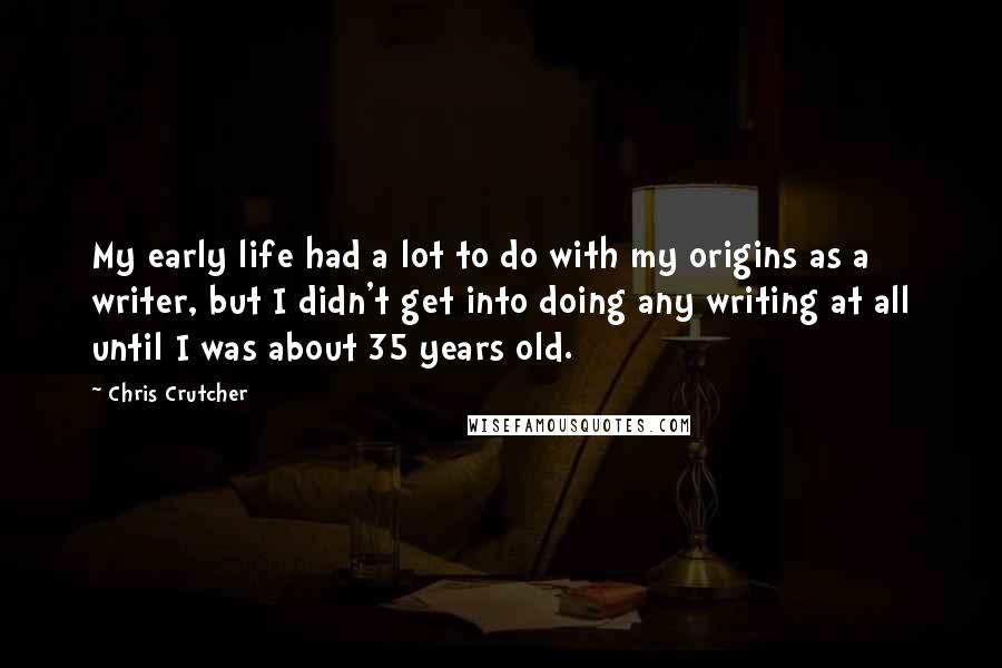 Chris Crutcher Quotes: My early life had a lot to do with my origins as a writer, but I didn't get into doing any writing at all until I was about 35 years old.