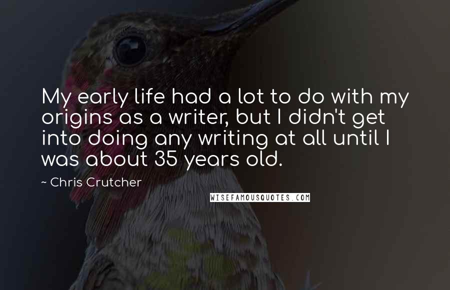 Chris Crutcher Quotes: My early life had a lot to do with my origins as a writer, but I didn't get into doing any writing at all until I was about 35 years old.